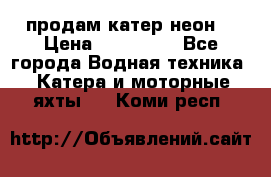 продам катер неон  › Цена ­ 550 000 - Все города Водная техника » Катера и моторные яхты   . Коми респ.